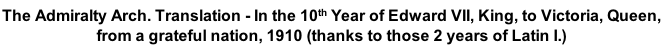 The Admiralty Arch. Translation - In the 10th Year of Edward VII, King, to Victoria, Queen,  from a grateful nation, 1910 (thanks to those 2 years of Latin I.)